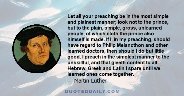 Let all your preaching be in the most simple and plainest manner; look not to the prince, but to the plain, simple, gross, unlearned people, of which cloth the prince also himself is made. If I, in my preaching, should