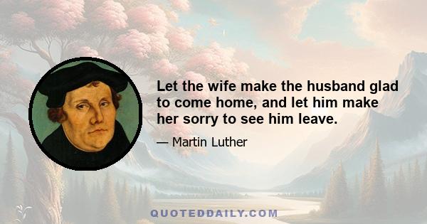 Let the wife make the husband glad to come home, and let him make her sorry to see him leave.