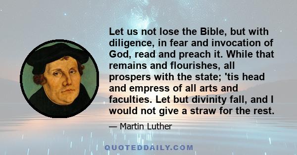 Let us not lose the Bible, but with diligence, in fear and invocation of God, read and preach it. While that remains and flourishes, all prospers with the state; 'tis head and empress of all arts and faculties. Let but