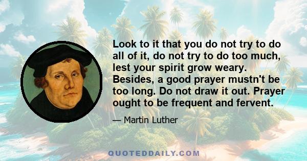 Look to it that you do not try to do all of it, do not try to do too much, lest your spirit grow weary. Besides, a good prayer mustn't be too long. Do not draw it out. Prayer ought to be frequent and fervent.