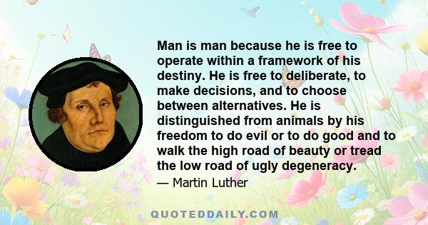 Man is man because he is free to operate within a framework of his destiny. He is free to deliberate, to make decisions, and to choose between alternatives. He is distinguished from animals by his freedom to do evil or