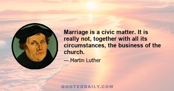 Marriage is a civic matter. It is really not, together with all its circumstances, the business of the church.