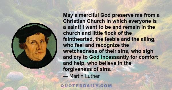 May a merciful God preserve me from a Christian Church in which everyone is a saint! I want to be and remain in the church and little flock of the fainthearted, the feeble and the ailing, who feel and recognize the