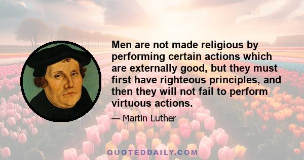 Men are not made religious by performing certain actions which are externally good, but they must first have righteous principles, and then they will not fail to perform virtuous actions.