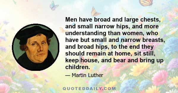 Men have broad and large chests, and small narrow hips, and more understanding than women, who have but small and narrow breasts, and broad hips, to the end they should remain at home, sit still, keep house, and bear