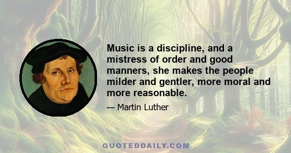 Music is a discipline, and a mistress of order and good manners, she makes the people milder and gentler, more moral and more reasonable.