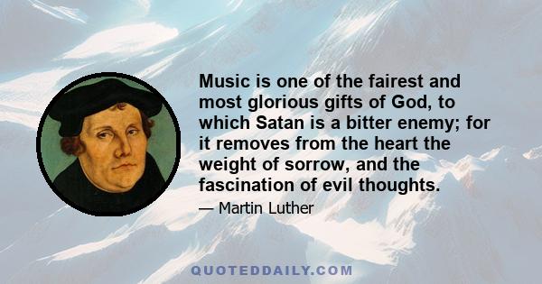 Music is one of the fairest and most glorious gifts of God, to which Satan is a bitter enemy; for it removes from the heart the weight of sorrow, and the fascination of evil thoughts.