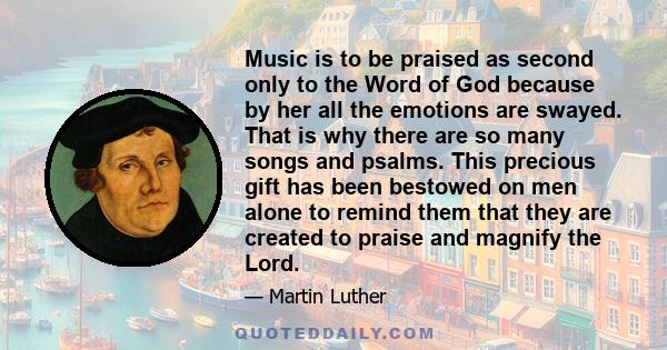 Music is to be praised as second only to the Word of God because by her all the emotions are swayed. That is why there are so many songs and psalms. This precious gift has been bestowed on men alone to remind them that