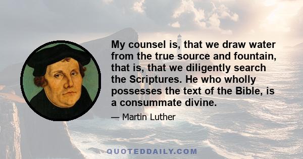 My counsel is, that we draw water from the true source and fountain, that is, that we diligently search the Scriptures. He who wholly possesses the text of the Bible, is a consummate divine.