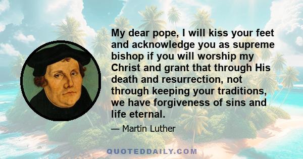 My dear pope, I will kiss your feet and acknowledge you as supreme bishop if you will worship my Christ and grant that through His death and resurrection, not through keeping your traditions, we have forgiveness of sins 