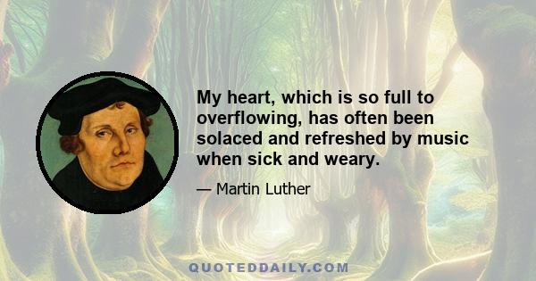 My heart, which is so full to overflowing, has often been solaced and refreshed by music when sick and weary.