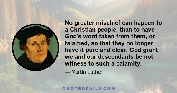 No greater mischief can happen to a Christian people, than to have God's word taken from them, or falsified, so that they no longer have it pure and clear. God grant we and our descendants be not witness to such a