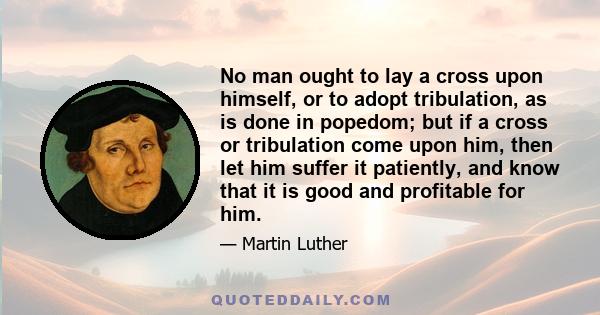 No man ought to lay a cross upon himself, or to adopt tribulation, as is done in popedom; but if a cross or tribulation come upon him, then let him suffer it patiently, and know that it is good and profitable for him.