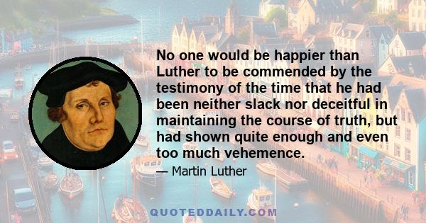 No one would be happier than Luther to be commended by the testimony of the time that he had been neither slack nor deceitful in maintaining the course of truth, but had shown quite enough and even too much vehemence.