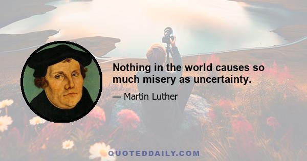 Nothing in the world causes so much misery as uncertainty.