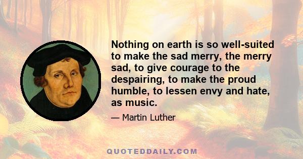 Nothing on earth is so well-suited to make the sad merry, the merry sad, to give courage to the despairing, to make the proud humble, to lessen envy and hate, as music.