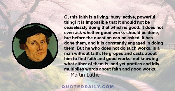 O, this faith is a living, busy, active, powerful thing! It is impossible that it should not be ceaselessly doing that which is good. It does not even ask whether good works should be done; but before the question can