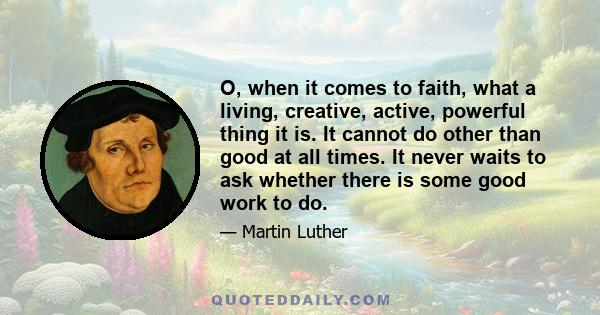 O, when it comes to faith, what a living, creative, active, powerful thing it is. It cannot do other than good at all times. It never waits to ask whether there is some good work to do.