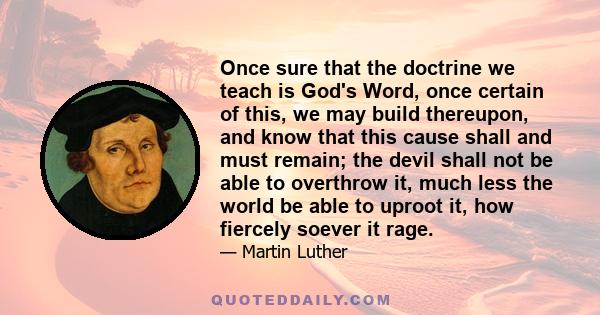 Once sure that the doctrine we teach is God's Word, once certain of this, we may build thereupon, and know that this cause shall and must remain; the devil shall not be able to overthrow it, much less the world be able