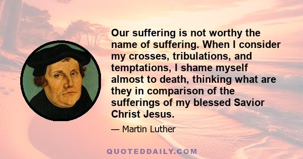 Our suffering is not worthy the name of suffering. When I consider my crosses, tribulations, and temptations, I shame myself almost to death, thinking what are they in comparison of the sufferings of my blessed Savior