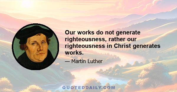 Our works do not generate righteousness, rather our righteousness in Christ generates works.