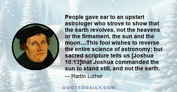 People gave ear to an upstart astrologer who strove to show that the earth revolves, not the heavens or the firmament, the sun and the moon....This fool wishes to reverse the entire science of astronomy; but sacred