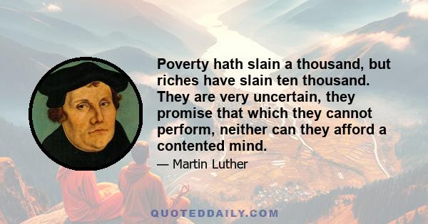 Poverty hath slain a thousand, but riches have slain ten thousand. They are very uncertain, they promise that which they cannot perform, neither can they afford a contented mind.