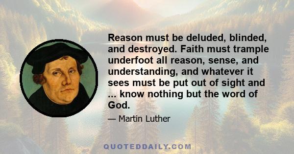 Reason must be deluded, blinded, and destroyed. Faith must trample underfoot all reason, sense, and understanding, and whatever it sees must be put out of sight and ... know nothing but the word of God.