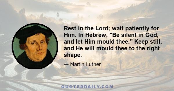 Rest in the Lord; wait patiently for Him. In Hebrew, Be silent in God, and let Him mould thee. Keep still, and He will mould thee to the right shape.