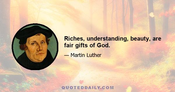 Riches, understanding, beauty, are fair gifts of God.