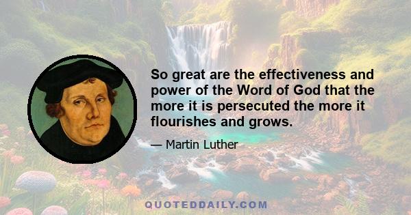 So great are the effectiveness and power of the Word of God that the more it is persecuted the more it flourishes and grows.