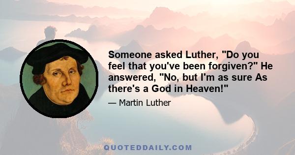 Someone asked Luther, Do you feel that you've been forgiven? He answered, No, but I'm as sure As there's a God in Heaven!