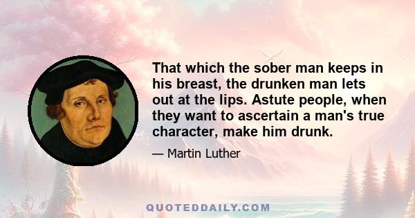 That which the sober man keeps in his breast, the drunken man lets out at the lips. Astute people, when they want to ascertain a man's true character, make him drunk.