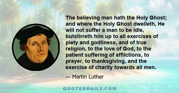 The believing man hath the Holy Ghost; and where the Holy Ghost dwelleth, He will not suffer a man to be idle, butstirreth him up to all exercises of piety and godliness, and of true religion, to the love of God, to the 