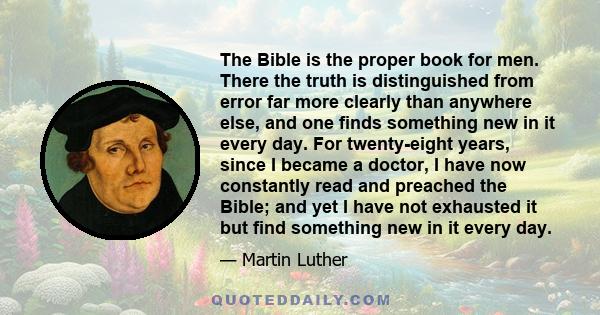 The Bible is the proper book for men. There the truth is distinguished from error far more clearly than anywhere else, and one finds something new in it every day. For twenty-eight years, since I became a doctor, I have 