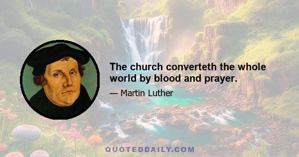 The church converteth the whole world by blood and prayer.