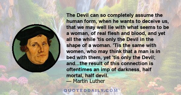 The Devil can so completely assume the human form, when he wants to deceive us, that we may well lie with what seems to be a woman, of real flesh and blood, and yet all the while 'tis only the Devil in the shape of a