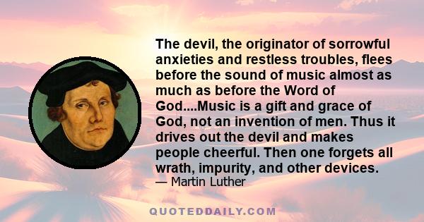 The devil, the originator of sorrowful anxieties and restless troubles, flees before the sound of music almost as much as before the Word of God....Music is a gift and grace of God, not an invention of men. Thus it