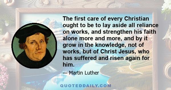 The first care of every Christian ought to be to lay aside all reliance on works, and strengthen his faith alone more and more, and by it grow in the knowledge, not of works, but of Christ Jesus, who has suffered and