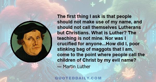 The first thing I ask is that people should not make use of my name, and should not call themselves Lutherans but Christians. What is Luther? The teaching is not mine. Nor was I crucified for anyone...How did I, poor