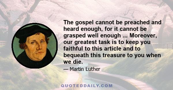 The gospel cannot be preached and heard enough, for it cannot be grasped well enough ... Moreover, our greatest task is to keep you faithful to this article and to bequeath this treasure to you when we die.