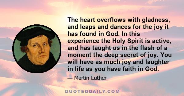 The heart overflows with gladness, and leaps and dances for the joy it has found in God. In this experience the Holy Spirit is active, and has taught us in the flash of a moment the deep secret of joy. You will have as