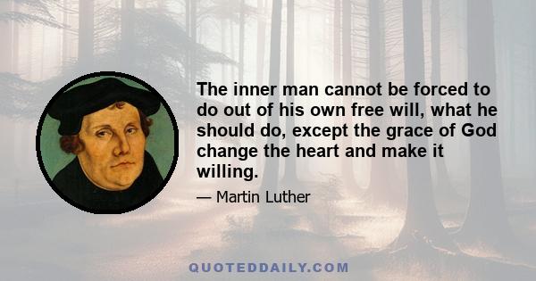 The inner man cannot be forced to do out of his own free will, what he should do, except the grace of God change the heart and make it willing.