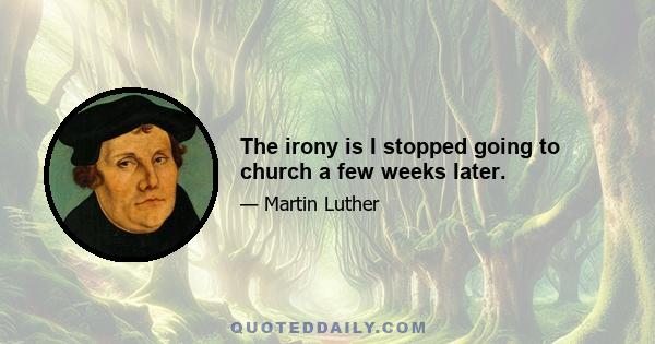 The irony is I stopped going to church a few weeks later.