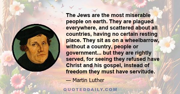 The Jews are the most miserable people on earth. They are plagued everywhere, and scattered about all countries, having no certain resting place. They sit as on a wheelbarrow, without a country, people or government...