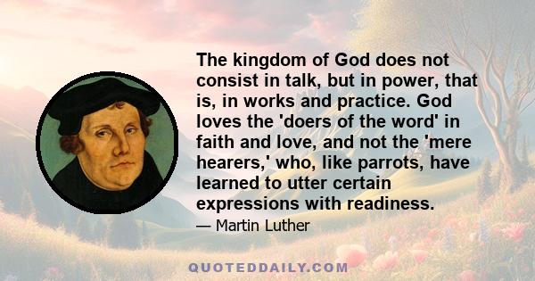 The kingdom of God does not consist in talk, but in power, that is, in works and practice. God loves the 'doers of the word' in faith and love, and not the 'mere hearers,' who, like parrots, have learned to utter