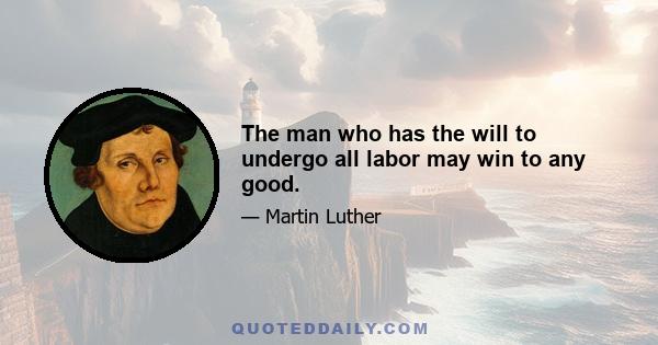 The man who has the will to undergo all labor may win to any good.