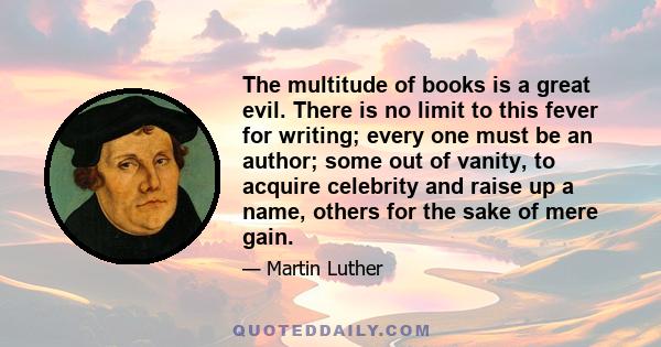 The multitude of books is a great evil. There is no limit to this fever for writing; every one must be an author; some out of vanity, to acquire celebrity and raise up a name, others for the sake of mere gain.