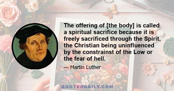 The offering of [the body] is called a spiritual sacrifice because it is freely sacrificed through the Spirit, the Christian being uninfluenced by the constrainst of the Low or the fear of hell.