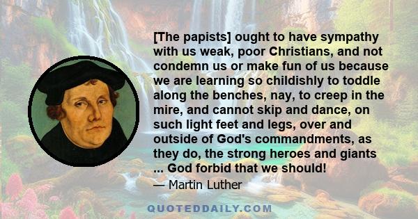 [The papists] ought to have sympathy with us weak, poor Christians, and not condemn us or make fun of us because we are learning so childishly to toddle along the benches, nay, to creep in the mire, and cannot skip and